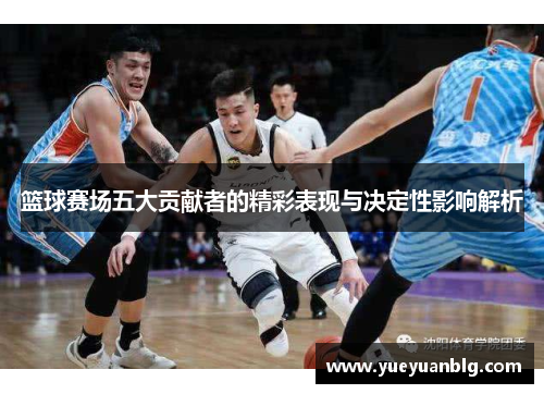 篮球赛场五大贡献者的精彩表现与决定性影响解析