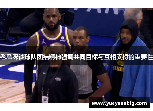 老詹深谈球队团结精神强调共同目标与互相支持的重要性