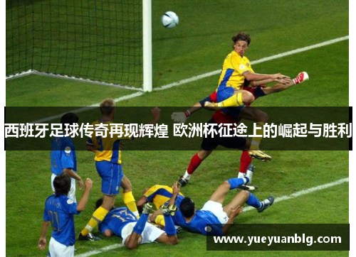 西班牙足球传奇再现辉煌 欧洲杯征途上的崛起与胜利
